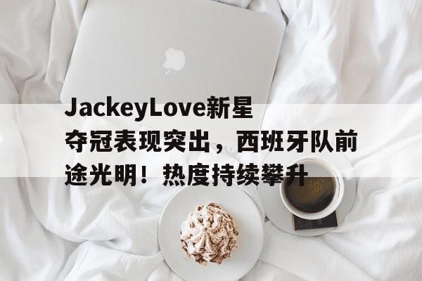 爱游戏官网入口-关于JackeyLove新星夺冠表现突出，西班牙队前途光明！热度持续攀升的信息
