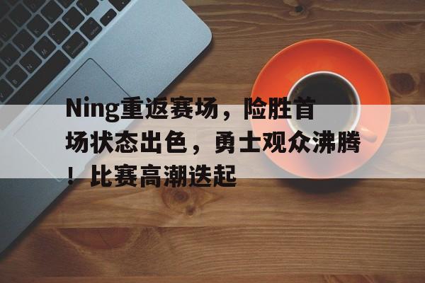 Ning重返赛场，险胜首场状态出色，勇士观众沸腾！比赛高潮迭起的简单介绍