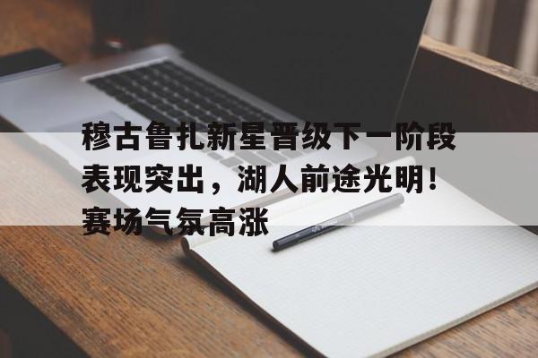 爱游戏官网-穆古鲁扎新星晋级下一阶段表现突出，湖人前途光明！赛场气氛高涨(诗云穆穆文王全文)