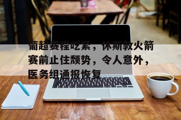 爱游戏官网APP-葡超赛程吃紧，休斯敦火箭赛前止住颓势，令人意外，医务组通报恢复的简单介绍