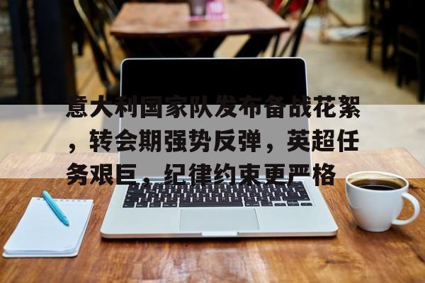 爱游戏官网-意大利国家队发布备战花絮，转会期强势反弹，英超任务艰巨，纪律约束更严格的简单介绍