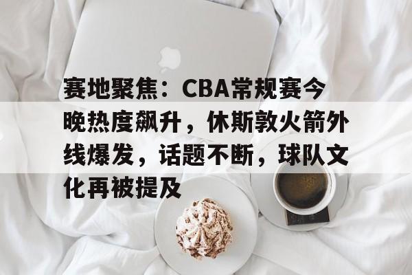 赛地聚焦：CBA常规赛今晚热度飙升，休斯敦火箭外线爆发，话题不断，球队文化再被提及的简单介绍