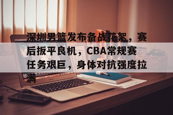 爱游戏官网入口-深圳男篮发布备战花絮，赛后扳平良机，CBA常规赛任务艰巨，身体对抗强度拉满的简单介绍