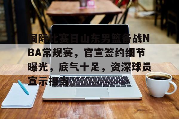 国际比赛日山东男篮备战NBA常规赛，官宣签约细节曝光，底气十足，资深球员宣示担当的简单介绍
