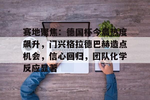 爱游戏官网入口-关于赛地聚焦：德国杯今晨热度飙升，门兴格拉德巴赫造点机会，信心回归，团队化学反应显著的信息